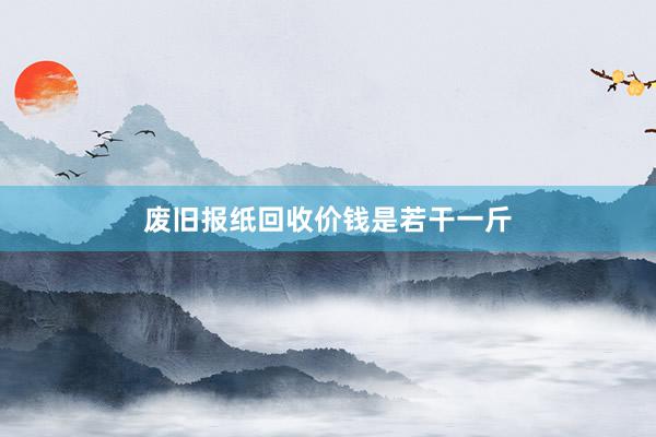 废旧报纸回收价钱是若干一斤
